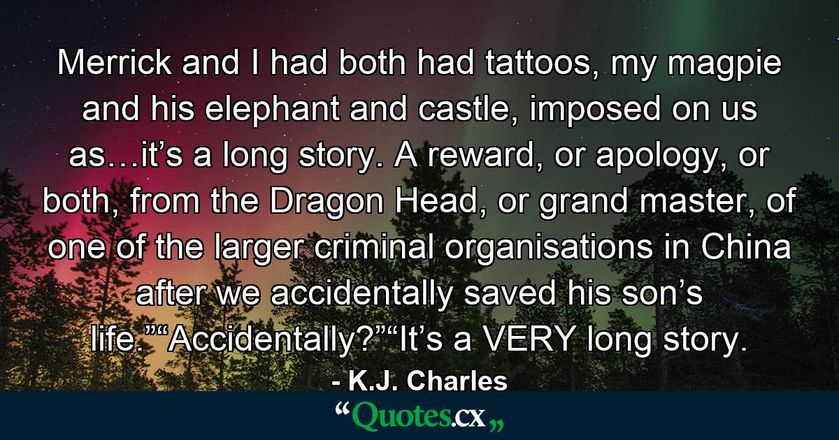 Merrick and I had both had tattoos, my magpie and his elephant and castle, imposed on us as…it’s a long story. A reward, or apology, or both, from the Dragon Head, or grand master, of one of the larger criminal organisations in China after we accidentally saved his son’s life.”“Accidentally?”“It’s a VERY long story. - Quote by K.J. Charles