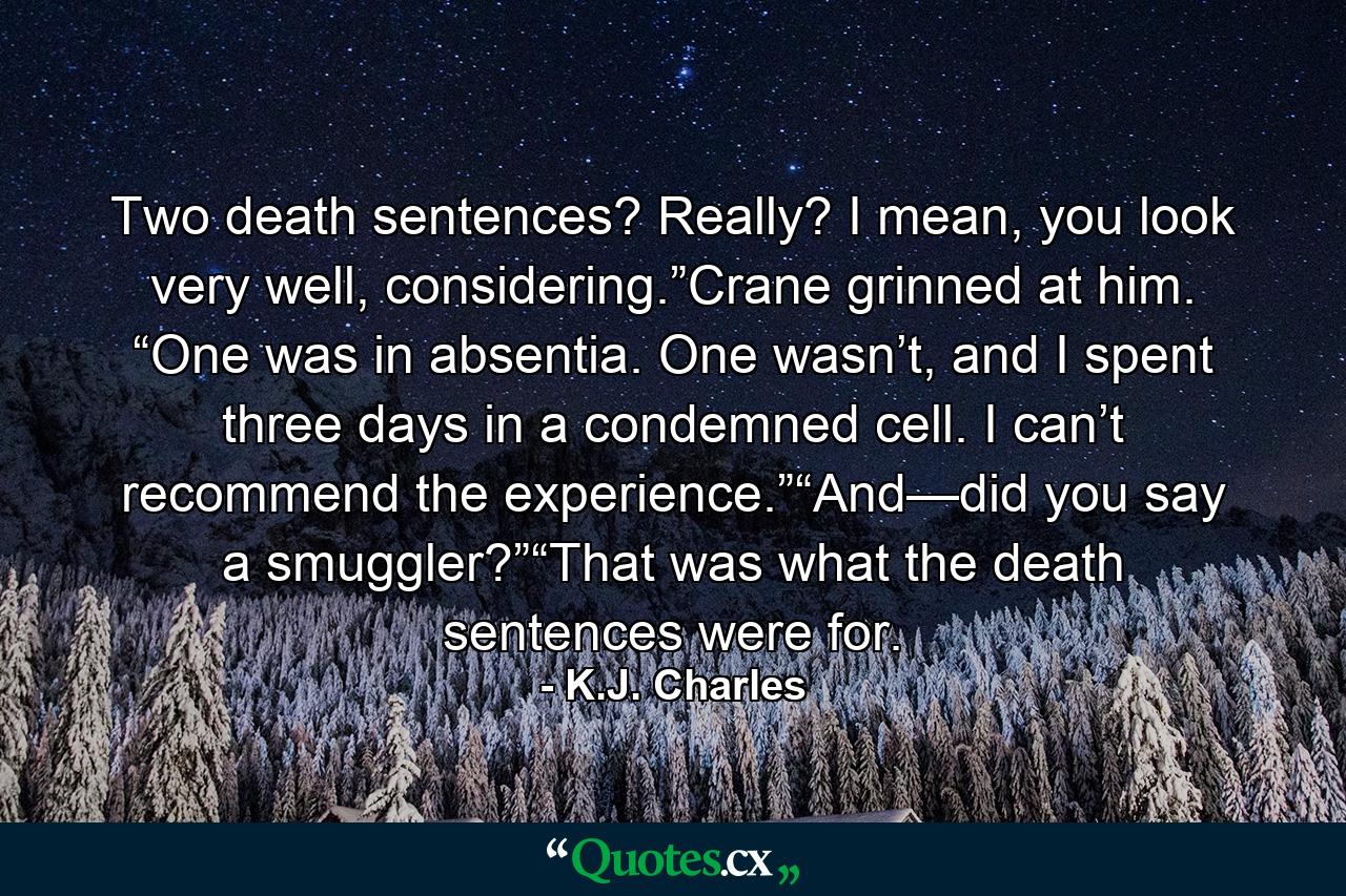 Two death sentences? Really? I mean, you look very well, considering.”Crane grinned at him. “One was in absentia. One wasn’t, and I spent three days in a condemned cell. I can’t recommend the experience.”“And—did you say a smuggler?”“That was what the death sentences were for. - Quote by K.J. Charles