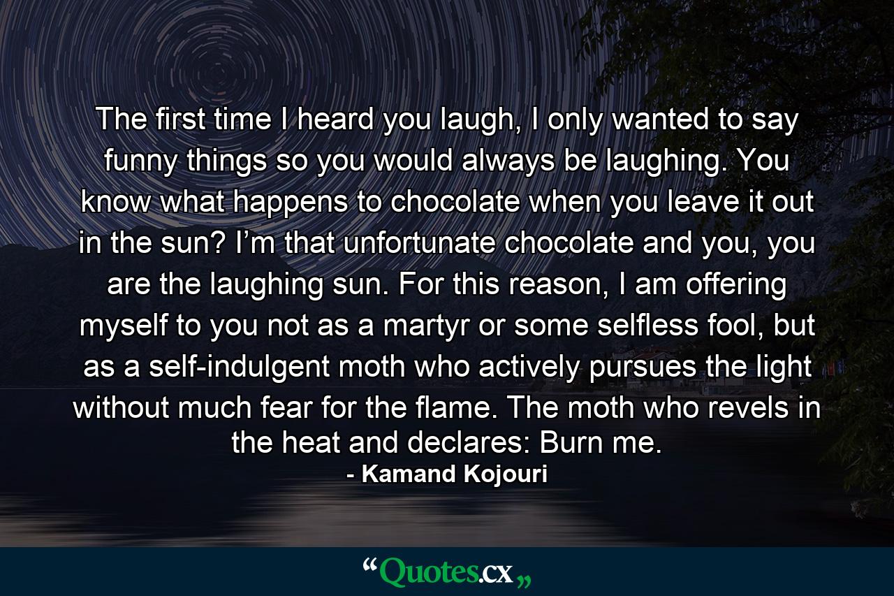 The first time I heard you laugh, I only wanted to say funny things so you would always be laughing. You know what happens to chocolate when you leave it out in the sun? I’m that unfortunate chocolate and you, you are the laughing sun. For this reason, I am offering myself to you not as a martyr or some selfless fool, but as a self-indulgent moth who actively pursues the light without much fear for the flame. The moth who revels in the heat and declares: Burn me. - Quote by Kamand Kojouri