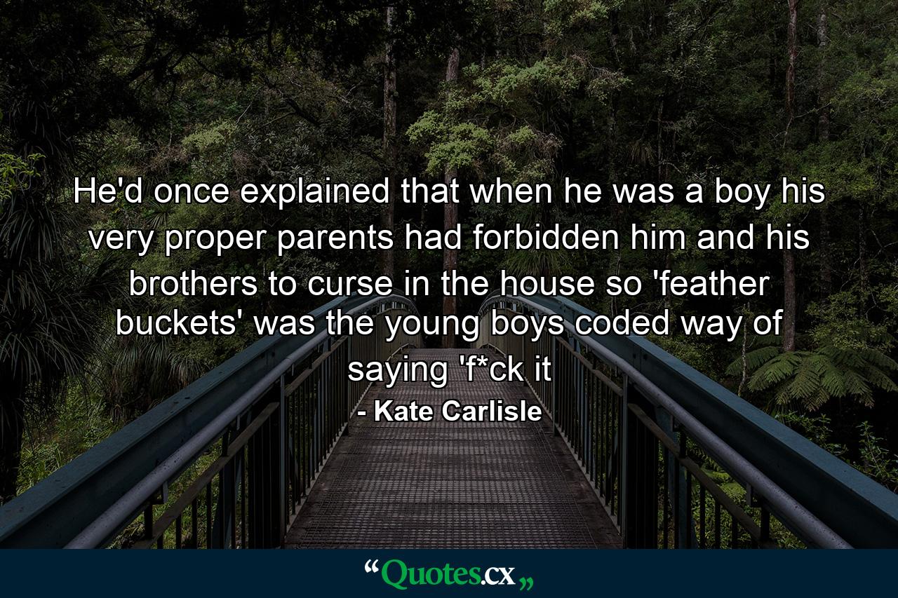 He'd once explained that when he was a boy his very proper parents had forbidden him and his brothers to curse in the house so 'feather buckets' was the young boys coded way of saying 'f*ck it - Quote by Kate Carlisle