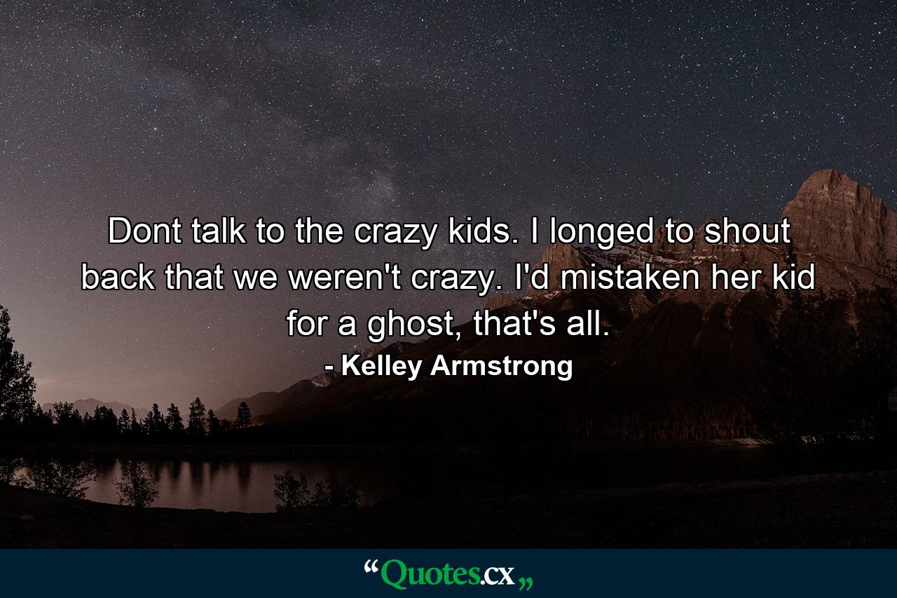 Dont talk to the crazy kids. I longed to shout back that we weren't crazy. I'd mistaken her kid for a ghost, that's all. - Quote by Kelley Armstrong