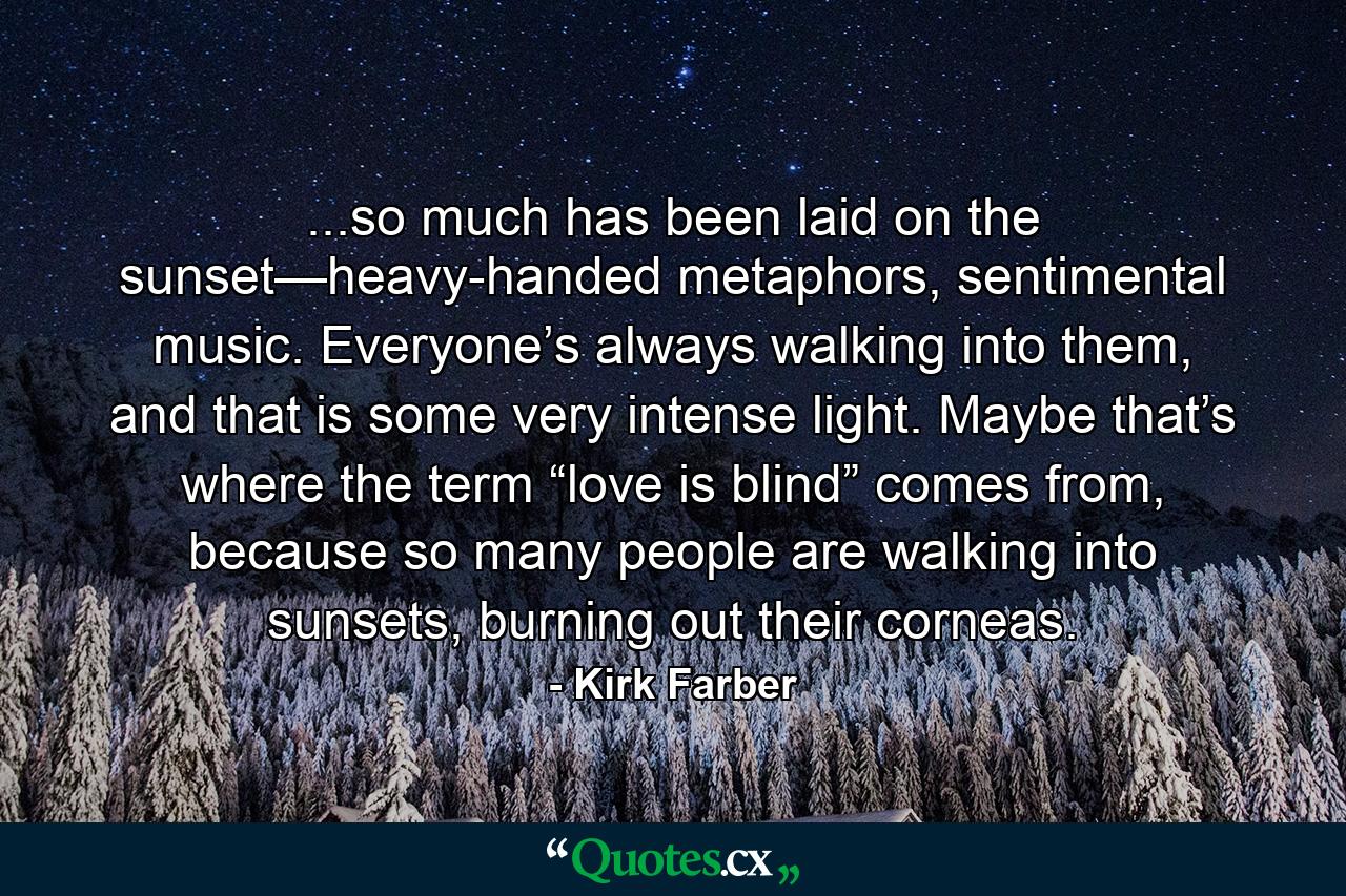 ...so much has been laid on the sunset—heavy-handed metaphors, sentimental music. Everyone’s always walking into them, and that is some very intense light. Maybe that’s where the term “love is blind” comes from, because so many people are walking into sunsets, burning out their corneas. - Quote by Kirk Farber