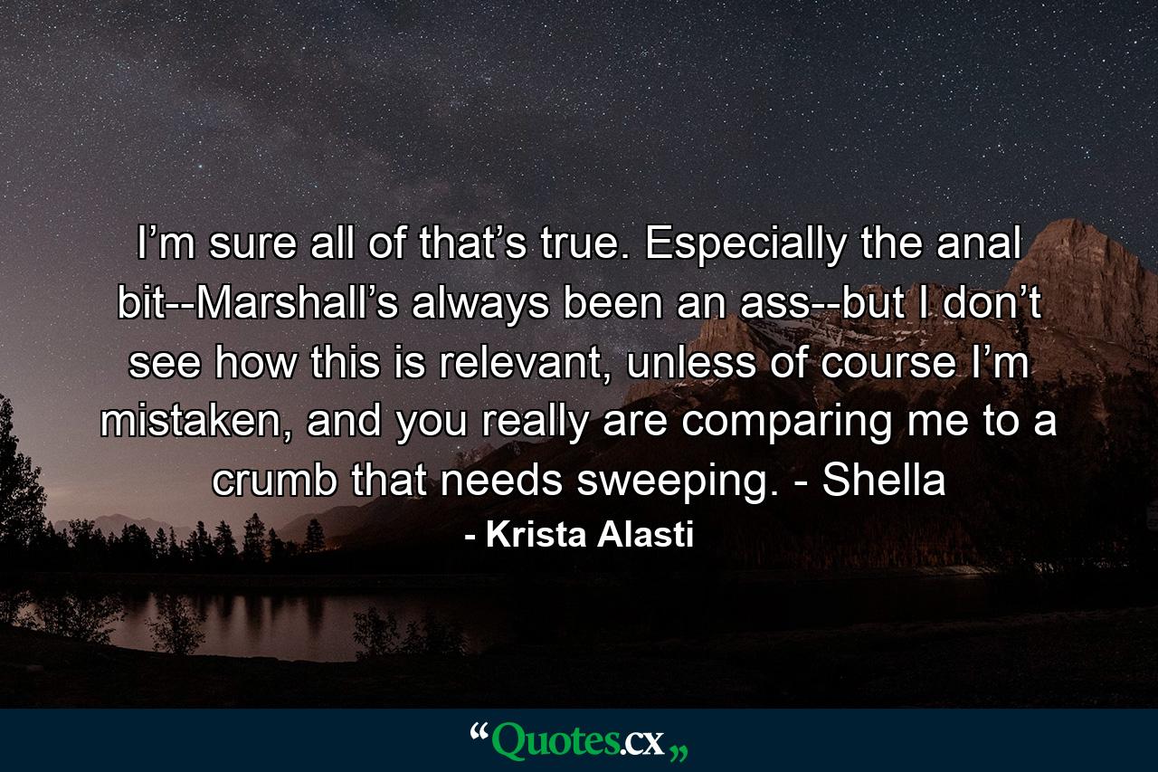 I’m sure all of that’s true. Especially the anal bit--Marshall’s always been an ass--but I don’t see how this is relevant, unless of course I’m mistaken, and you really are comparing me to a crumb that needs sweeping. - Shella - Quote by Krista Alasti