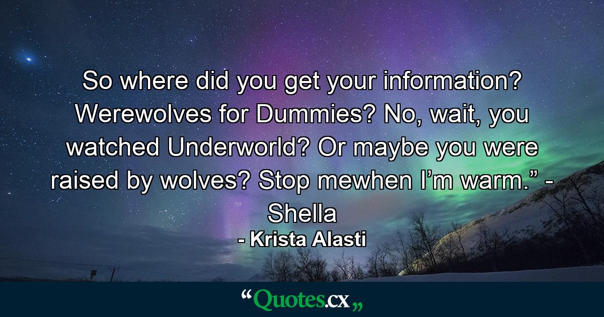 So where did you get your information? Werewolves for Dummies? No, wait, you watched Underworld? Or maybe you were raised by wolves? Stop mewhen I’m warm.” - Shella - Quote by Krista Alasti