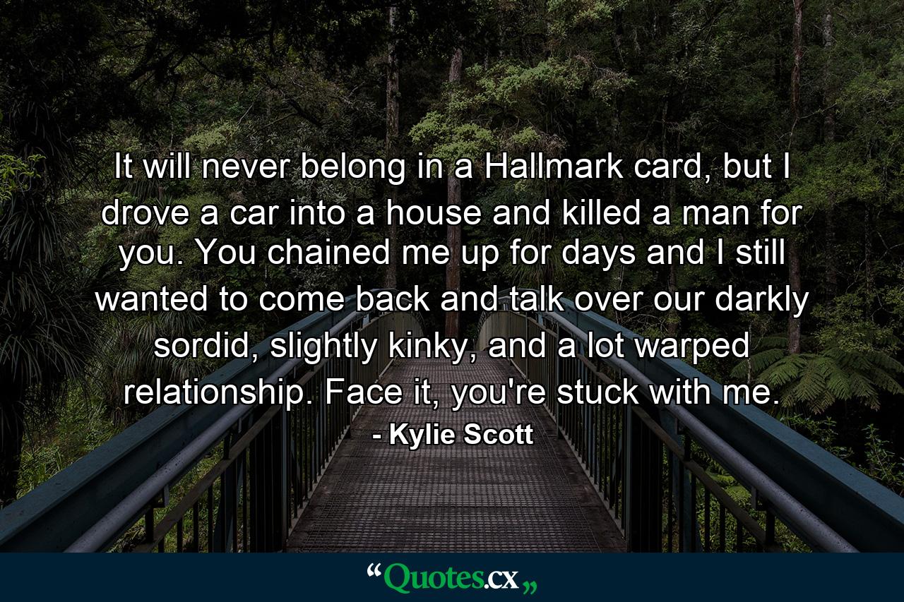 It will never belong in a Hallmark card, but I drove a car into a house and killed a man for you. You chained me up for days and I still wanted to come back and talk over our darkly sordid, slightly kinky, and a lot warped relationship. Face it, you're stuck with me. - Quote by Kylie Scott