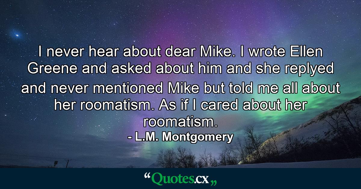 I never hear about dear Mike. I wrote Ellen Greene and asked about him and she replyed and never mentioned Mike but told me all about her roomatism. As if I cared about her roomatism. - Quote by L.M. Montgomery