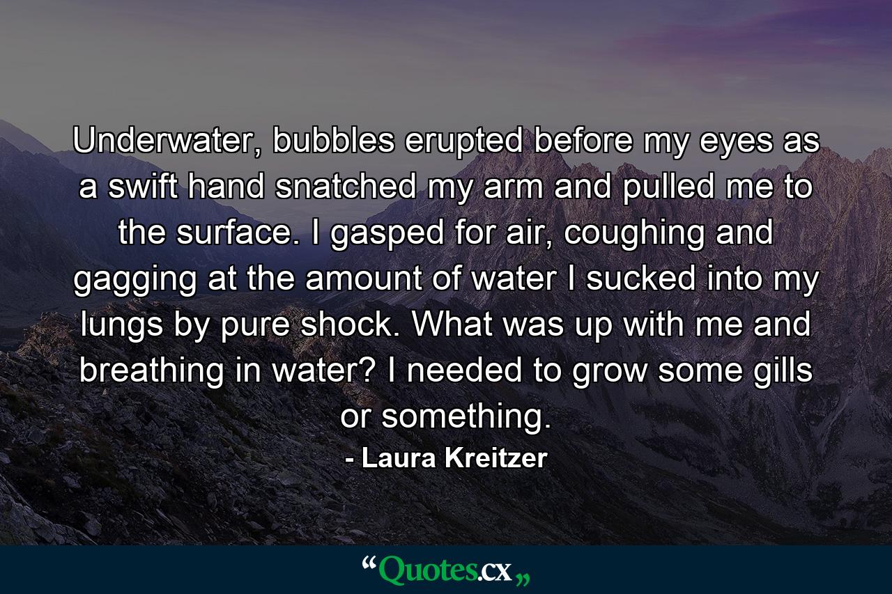 Underwater, bubbles erupted before my eyes as a swift hand snatched my arm and pulled me to the surface. I gasped for air, coughing and gagging at the amount of water I sucked into my lungs by pure shock. What was up with me and breathing in water? I needed to grow some gills or something. - Quote by Laura Kreitzer