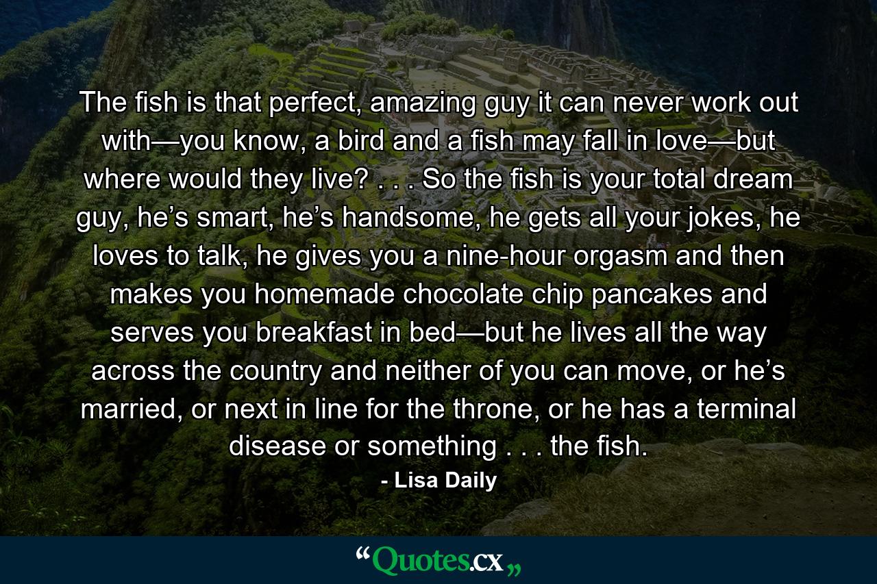 The fish is that perfect, amazing guy it can never work out with—you know, a bird and a fish may fall in love—but where would they live? . . . So the fish is your total dream guy, he’s smart, he’s handsome, he gets all your jokes, he loves to talk, he gives you a nine-hour orgasm and then makes you homemade chocolate chip pancakes and serves you breakfast in bed—but he lives all the way across the country and neither of you can move, or he’s married, or next in line for the throne, or he has a terminal disease or something . . . the fish. - Quote by Lisa Daily