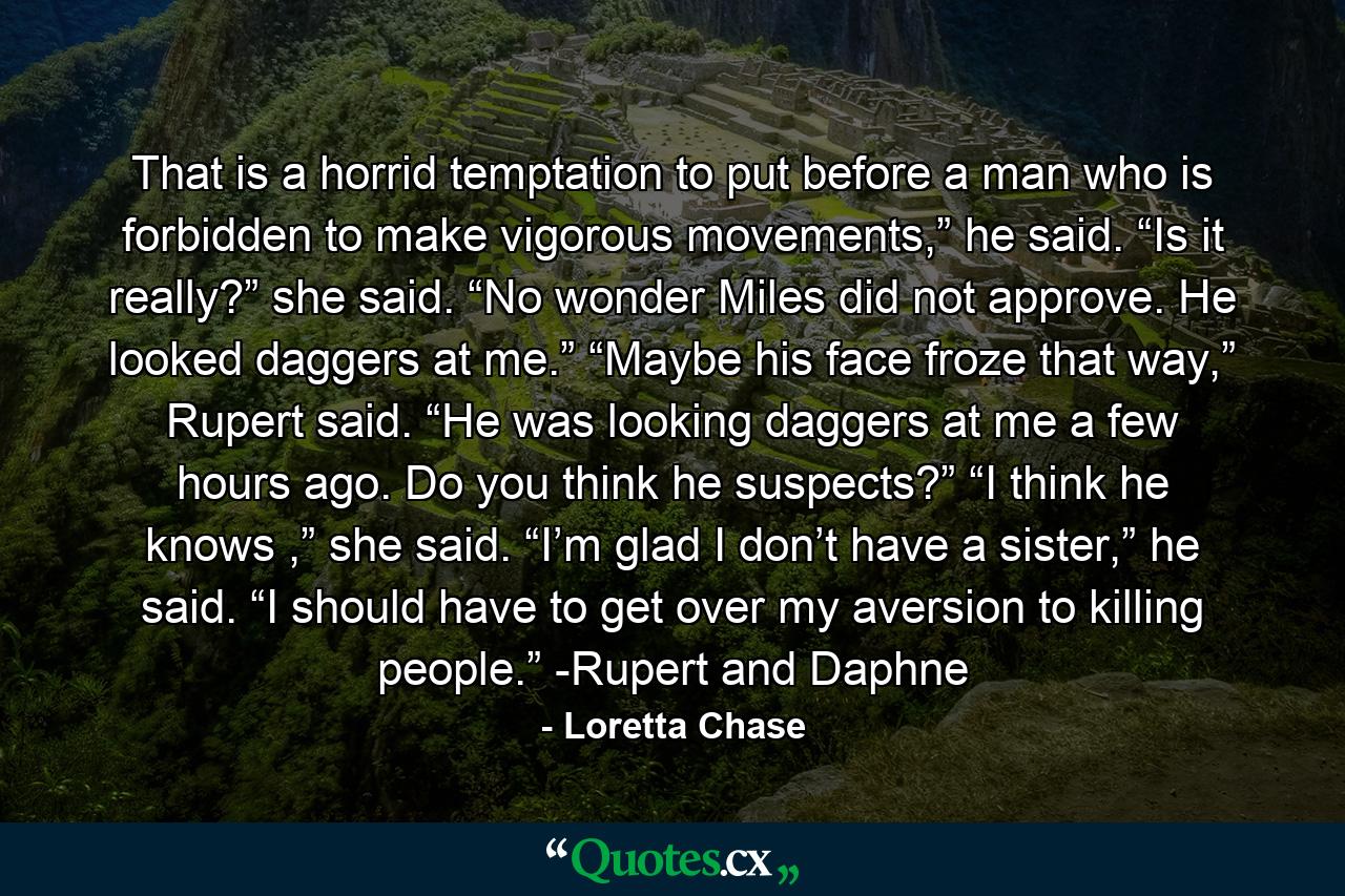 That is a horrid temptation to put before a man who is forbidden to make vigorous movements,” he said. “Is it really?” she said. “No wonder Miles did not approve. He looked daggers at me.” “Maybe his face froze that way,” Rupert said. “He was looking daggers at me a few hours ago. Do you think he suspects?” “I think he knows ,” she said. “I’m glad I don’t have a sister,” he said. “I should have to get over my aversion to killing people.” -Rupert and Daphne - Quote by Loretta Chase