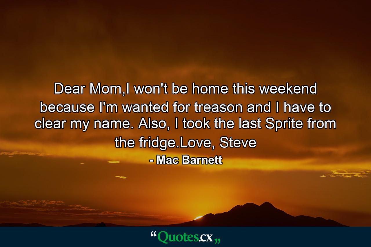 Dear Mom,I won't be home this weekend because I'm wanted for treason and I have to clear my name. Also, I took the last Sprite from the fridge.Love, Steve - Quote by Mac Barnett