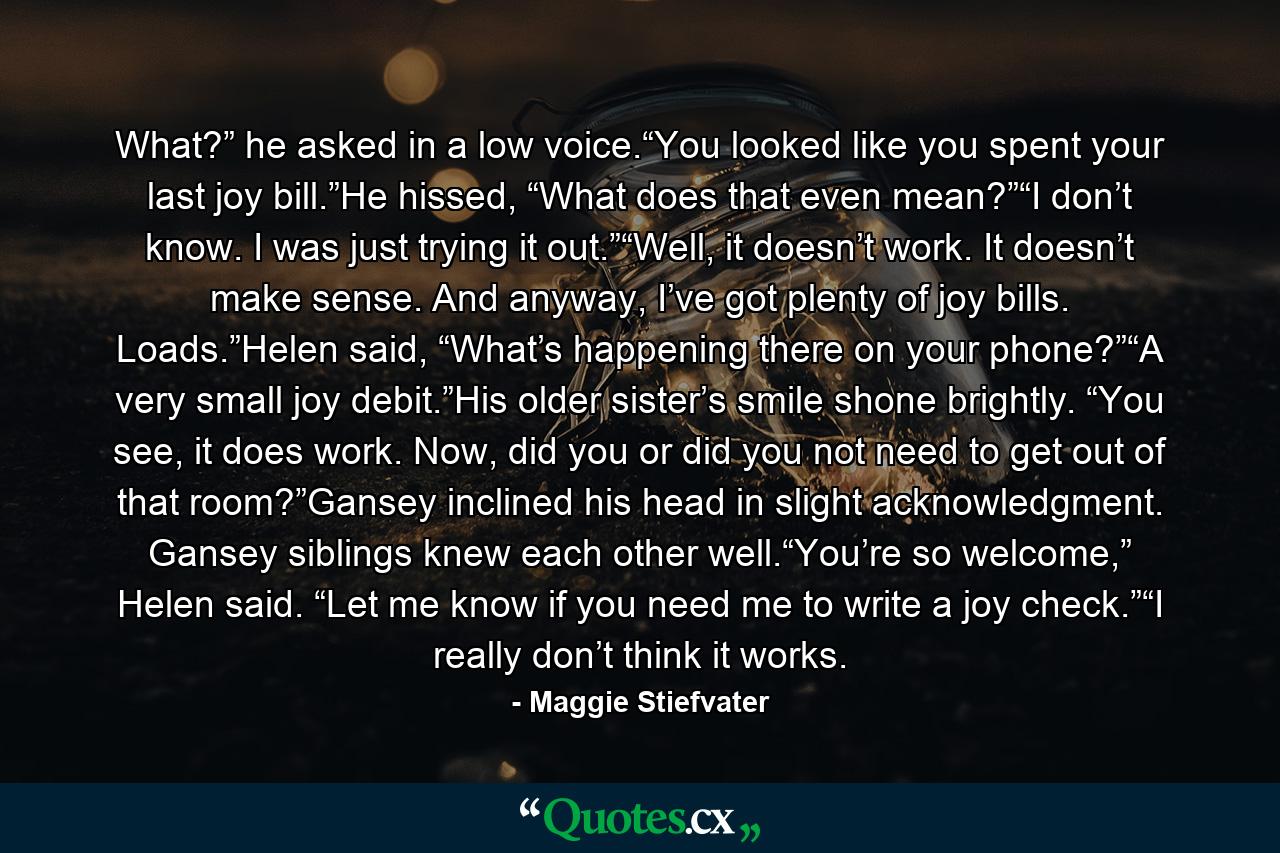 What?” he asked in a low voice.“You looked like you spent your last joy bill.”He hissed, “What does that even mean?”“I don’t know. I was just trying it out.”“Well, it doesn’t work. It doesn’t make sense. And anyway, I’ve got plenty of joy bills. Loads.”Helen said, “What’s happening there on your phone?”“A very small joy debit.”His older sister’s smile shone brightly. “You see, it does work. Now, did you or did you not need to get out of that room?”Gansey inclined his head in slight acknowledgment. Gansey siblings knew each other well.“You’re so welcome,” Helen said. “Let me know if you need me to write a joy check.”“I really don’t think it works. - Quote by Maggie Stiefvater