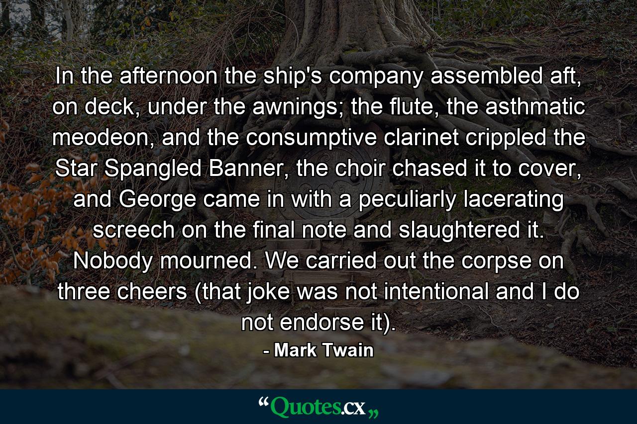 In the afternoon the ship's company assembled aft, on deck, under the awnings; the flute, the asthmatic meodeon, and the consumptive clarinet crippled the Star Spangled Banner, the choir chased it to cover, and George came in with a peculiarly lacerating screech on the final note and slaughtered it. Nobody mourned. We carried out the corpse on three cheers (that joke was not intentional and I do not endorse it). - Quote by Mark Twain