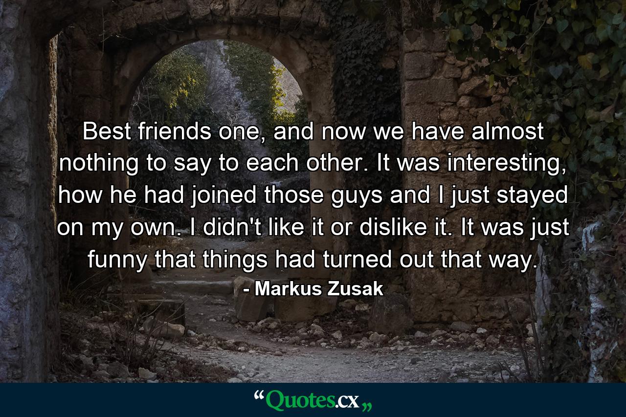 Best friends one, and now we have almost nothing to say to each other. It was interesting, how he had joined those guys and I just stayed on my own. I didn't like it or dislike it. It was just funny that things had turned out that way. - Quote by Markus Zusak