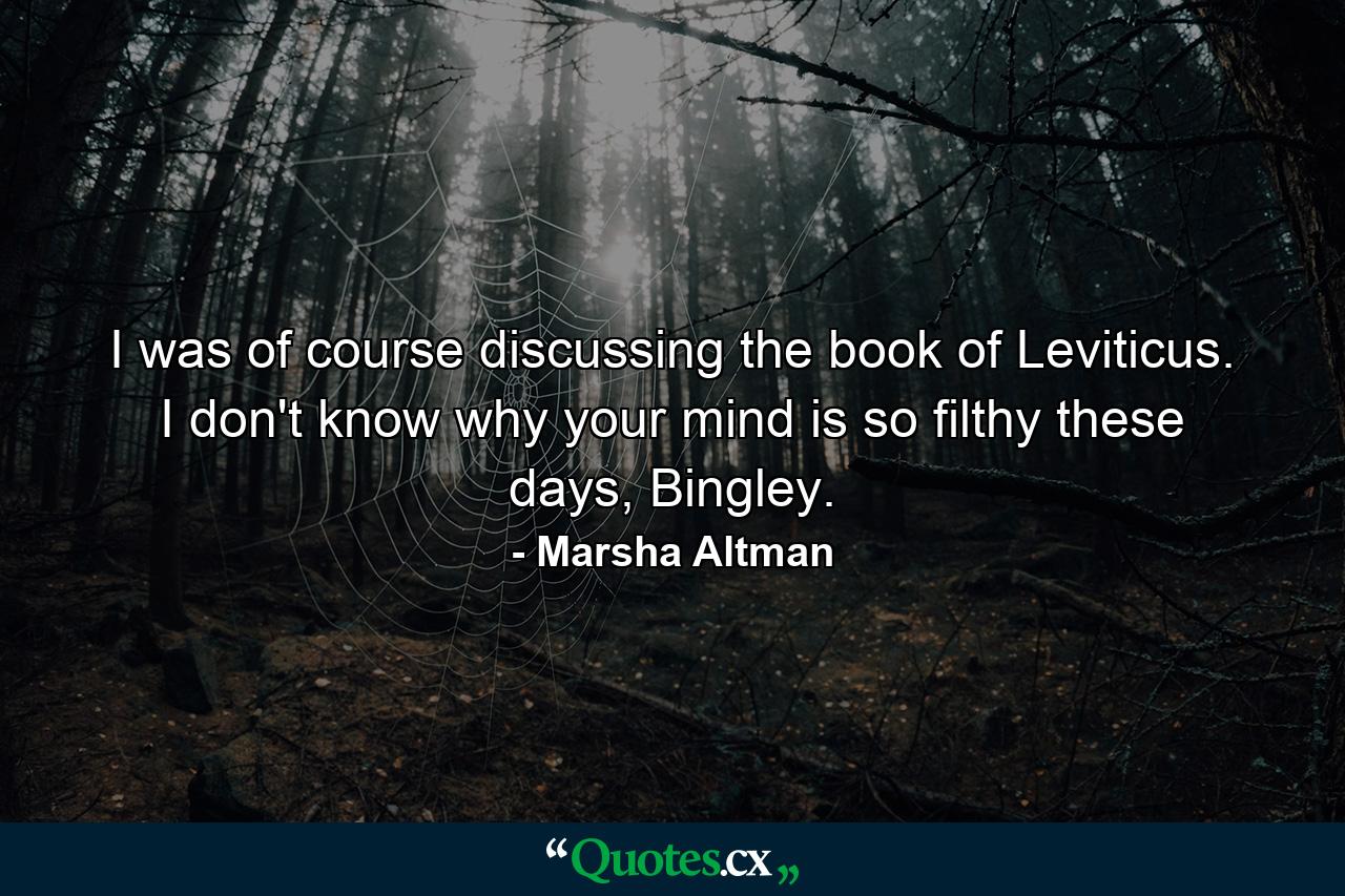 I was of course discussing the book of Leviticus. I don't know why your mind is so filthy these days, Bingley. - Quote by Marsha Altman