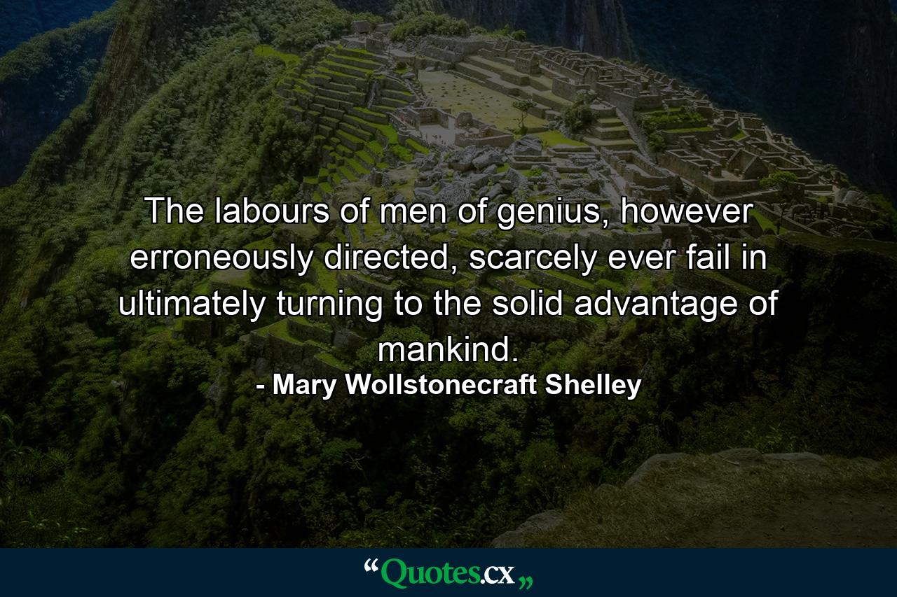 The labours of men of genius, however erroneously directed, scarcely ever fail in ultimately turning to the solid advantage of mankind. - Quote by Mary Wollstonecraft Shelley