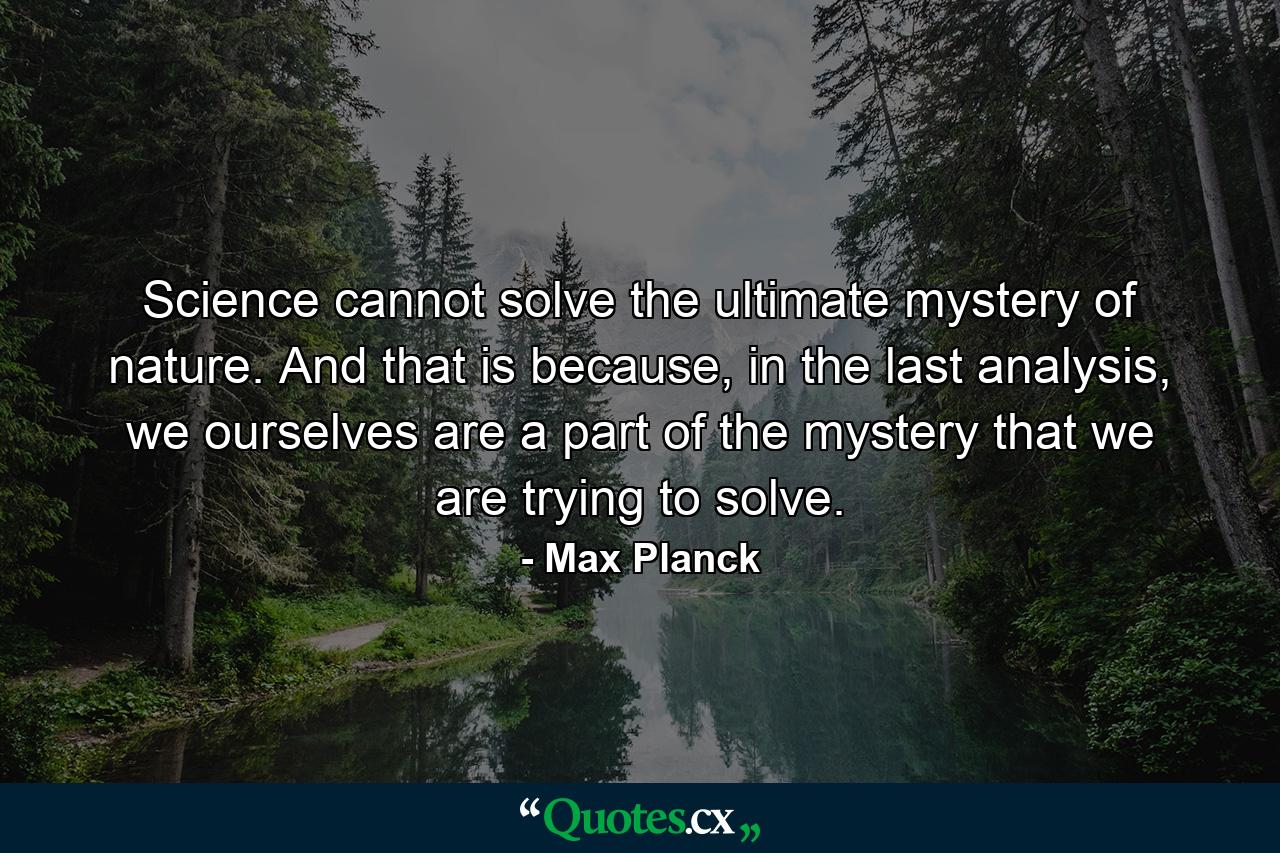 Science cannot solve the ultimate mystery of nature. And that is because, in the last analysis, we ourselves are a part of the mystery that we are trying to solve. - Quote by Max Planck