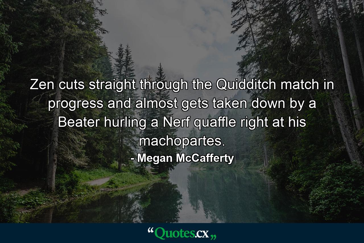 Zen cuts straight through the Quidditch match in progress and almost gets taken down by a Beater hurling a Nerf quaffle right at his machopartes. - Quote by Megan McCafferty