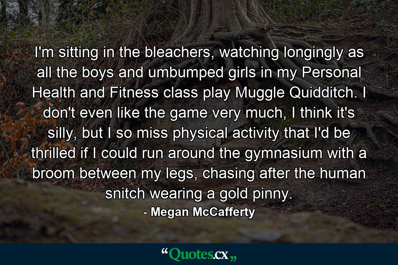 I'm sitting in the bleachers, watching longingly as all the boys and umbumped girls in my Personal Health and Fitness class play Muggle Quidditch. I don't even like the game very much, I think it's silly, but I so miss physical activity that I'd be thrilled if I could run around the gymnasium with a broom between my legs, chasing after the human snitch wearing a gold pinny. - Quote by Megan McCafferty