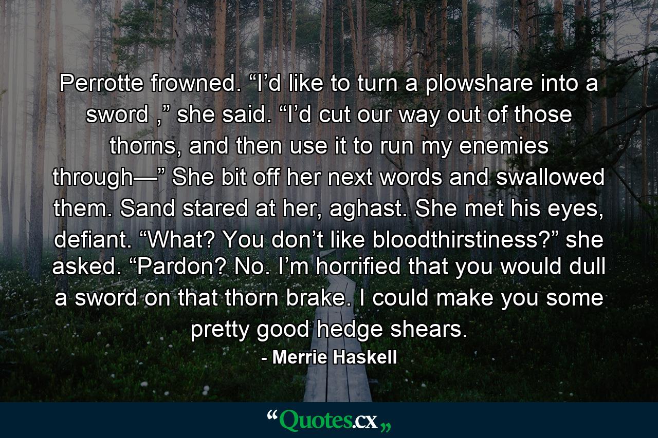 Perrotte frowned. “I’d like to turn a plowshare into a sword ,” she said. “I’d cut our way out of those thorns, and then use it to run my enemies through—” She bit off her next words and swallowed them. Sand stared at her, aghast. She met his eyes, defiant. “What? You don’t like bloodthirstiness?” she asked. “Pardon? No. I’m horrified that you would dull a sword on that thorn brake. I could make you some pretty good hedge shears. - Quote by Merrie Haskell