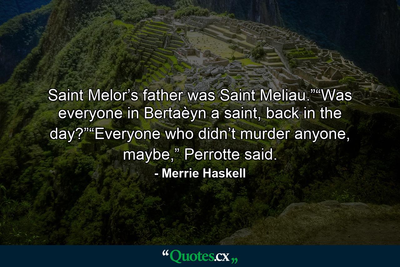 Saint Melor’s father was Saint Meliau.”“Was everyone in Bertaèyn a saint, back in the day?”“Everyone who didn’t murder anyone, maybe,” Perrotte said. - Quote by Merrie Haskell