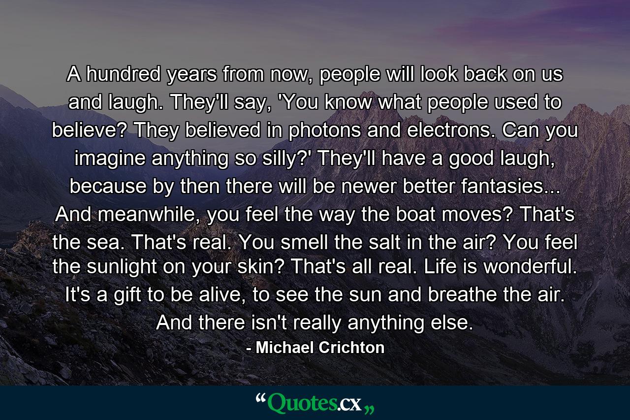 A hundred years from now, people will look back on us and laugh. They'll say, 'You know what people used to believe? They believed in photons and electrons. Can you imagine anything so silly?' They'll have a good laugh, because by then there will be newer better fantasies... And meanwhile, you feel the way the boat moves? That's the sea. That's real. You smell the salt in the air? You feel the sunlight on your skin? That's all real. Life is wonderful. It's a gift to be alive, to see the sun and breathe the air. And there isn't really anything else. - Quote by Michael Crichton