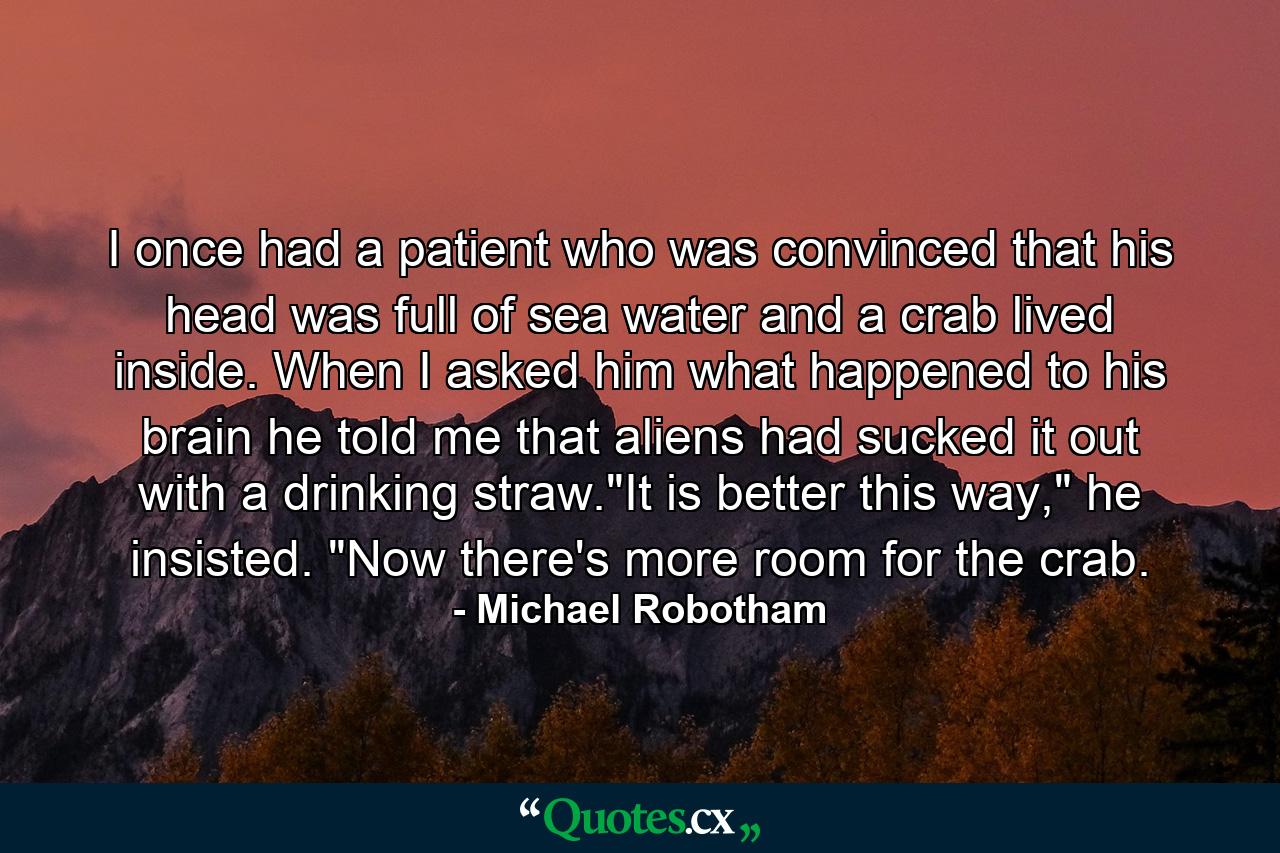 I once had a patient who was convinced that his head was full of sea water and a crab lived inside. When I asked him what happened to his brain he told me that aliens had sucked it out with a drinking straw.