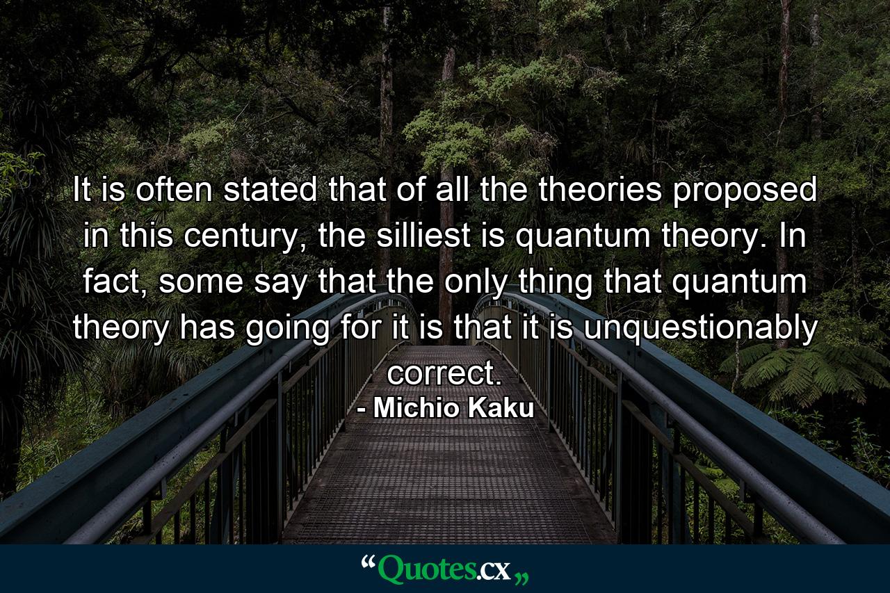 It is often stated that of all the theories proposed in this century, the silliest is quantum theory. In fact, some say that the only thing that quantum theory has going for it is that it is unquestionably correct. - Quote by Michio Kaku