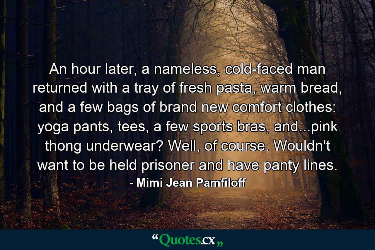 An hour later, a nameless, cold-faced man returned with a tray of fresh pasta, warm bread, and a few bags of brand new comfort clothes: yoga pants, tees, a few sports bras, and...pink thong underwear? Well, of course. Wouldn't want to be held prisoner and have panty lines. - Quote by Mimi Jean Pamfiloff