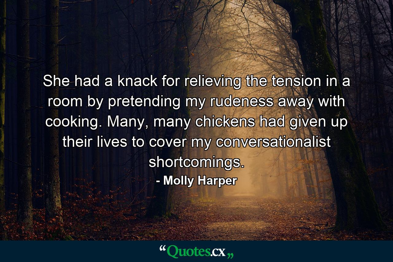 She had a knack for relieving the tension in a room by pretending my rudeness away with cooking. Many, many chickens had given up their lives to cover my conversationalist shortcomings. - Quote by Molly Harper