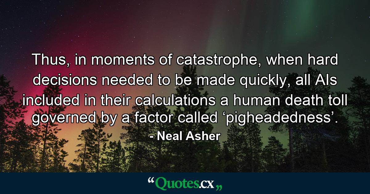 Thus, in moments of catastrophe, when hard decisions needed to be made quickly, all AIs included in their calculations a human death toll governed by a factor called ‘pigheadedness’. - Quote by Neal Asher