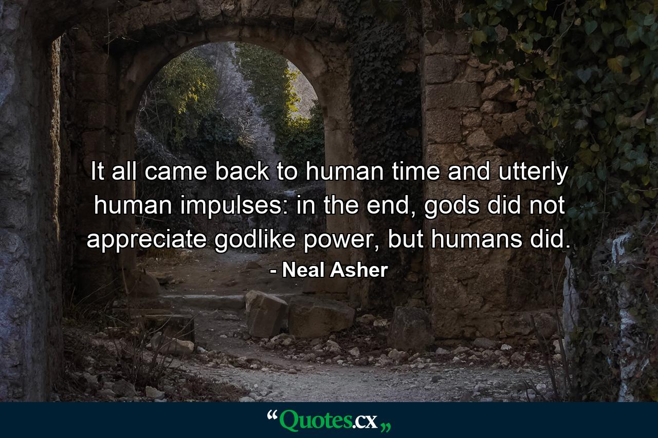 It all came back to human time and utterly human impulses: in the end, gods did not appreciate godlike power, but humans did. - Quote by Neal Asher