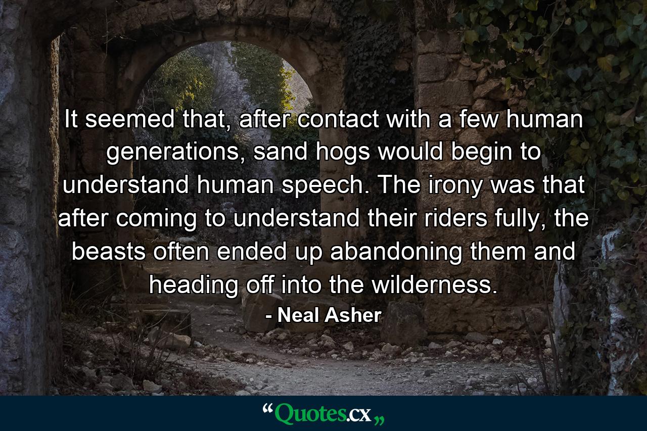 It seemed that, after contact with a few human generations, sand hogs would begin to understand human speech. The irony was that after coming to understand their riders fully, the beasts often ended up abandoning them and heading off into the wilderness. - Quote by Neal Asher