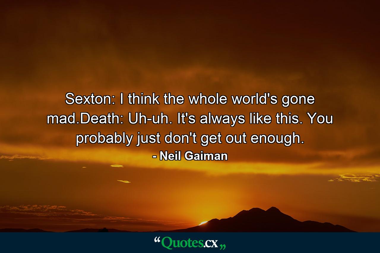 Sexton: I think the whole world's gone mad.Death: Uh-uh. It's always like this. You probably just don't get out enough. - Quote by Neil Gaiman