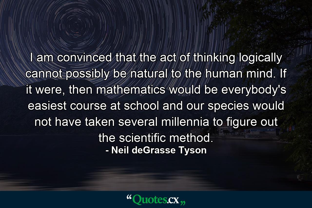 I am convinced that the act of thinking logically cannot possibly be natural to the human mind. If it were, then mathematics would be everybody's easiest course at school and our species would not have taken several millennia to figure out the scientific method. - Quote by Neil deGrasse Tyson