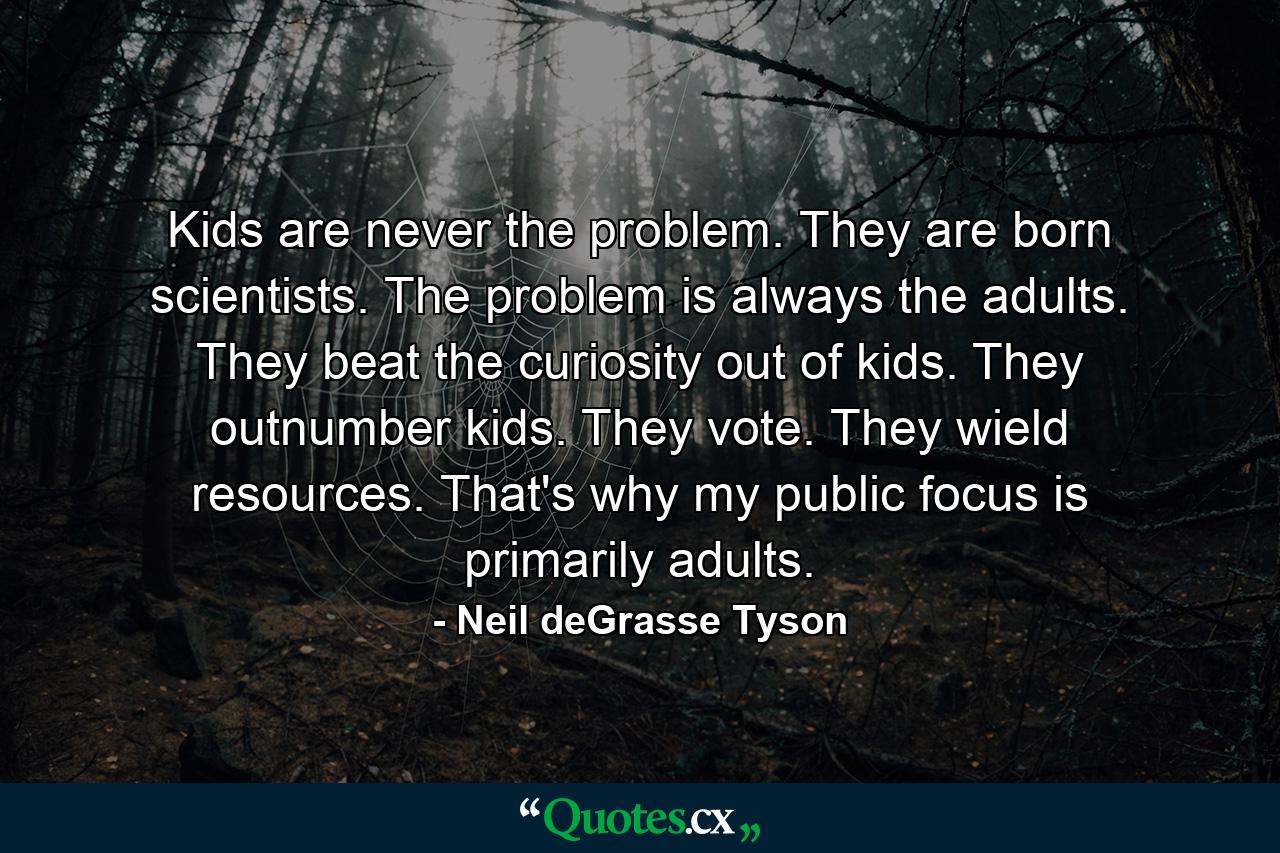 Kids are never the problem. They are born scientists. The problem is always the adults. They beat the curiosity out of kids. They outnumber kids. They vote. They wield resources. That's why my public focus is primarily adults. - Quote by Neil deGrasse Tyson