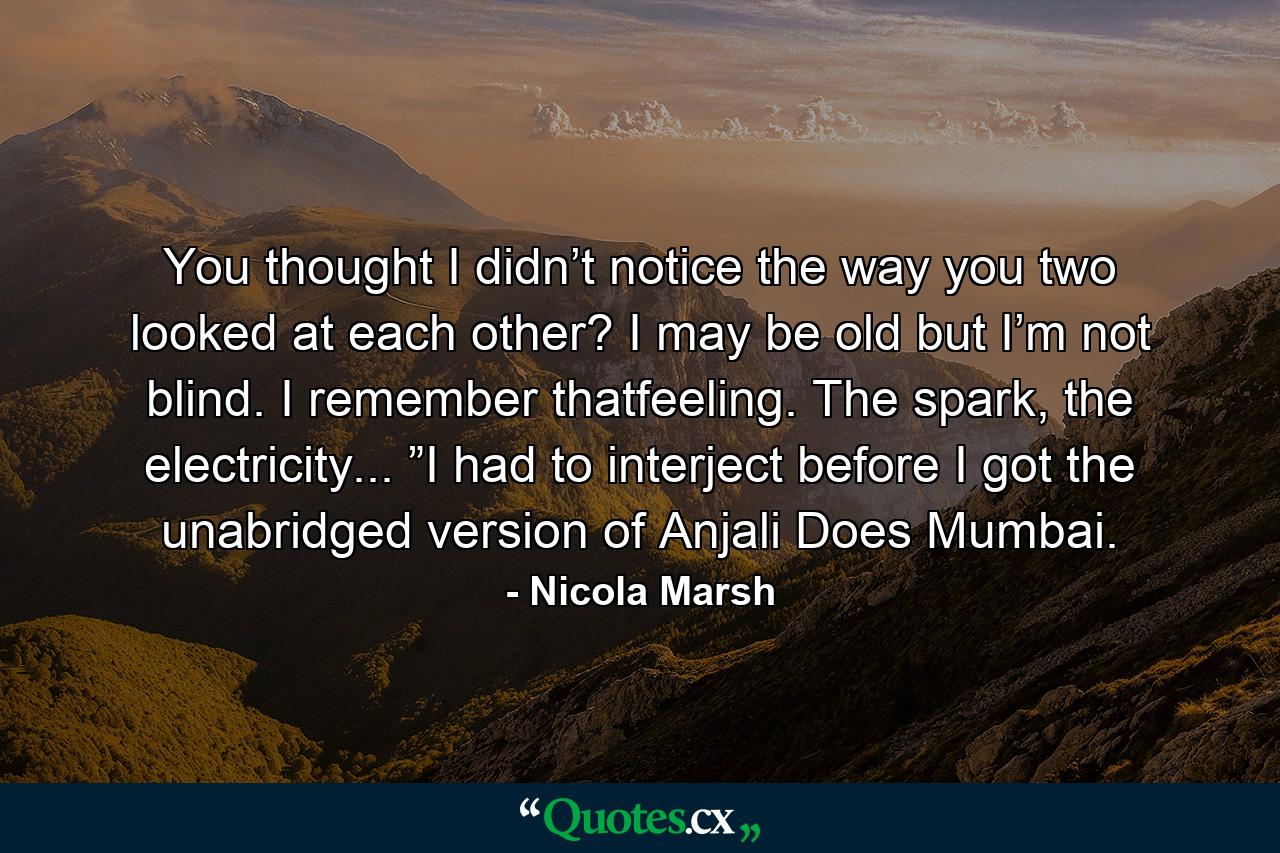 You thought I didn’t notice the way you two looked at each other? I may be old but I’m not blind. I remember thatfeeling. The spark, the electricity... ”I had to interject before I got the unabridged version of Anjali Does Mumbai. - Quote by Nicola Marsh