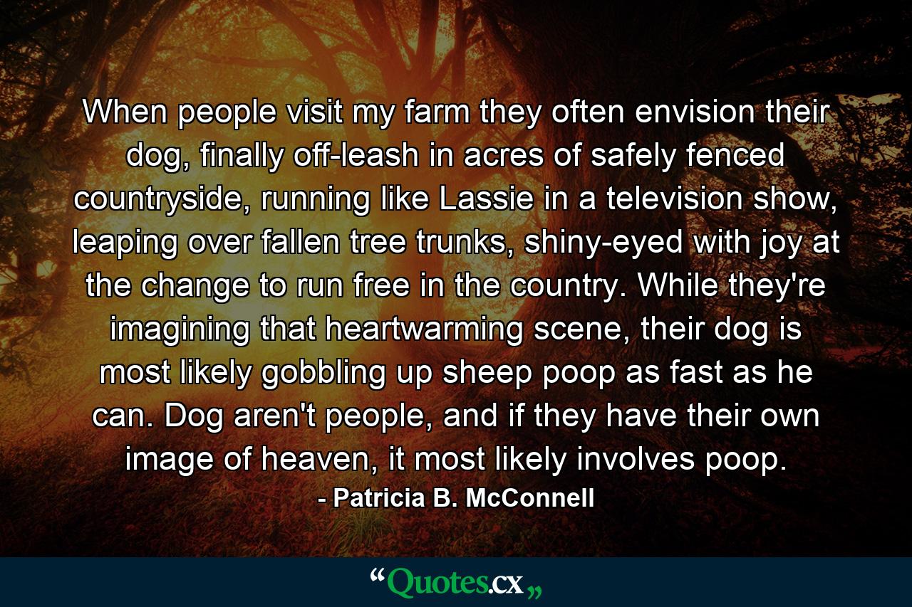 When people visit my farm they often envision their dog, finally off-leash in acres of safely fenced countryside, running like Lassie in a television show, leaping over fallen tree trunks, shiny-eyed with joy at the change to run free in the country. While they're imagining that heartwarming scene, their dog is most likely gobbling up sheep poop as fast as he can. Dog aren't people, and if they have their own image of heaven, it most likely involves poop. - Quote by Patricia B. McConnell