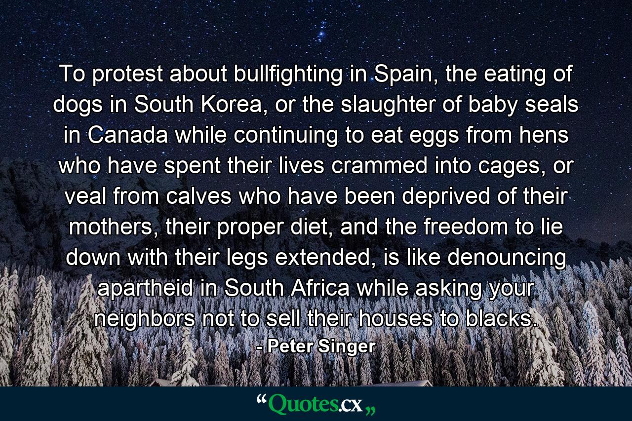 To protest about bullfighting in Spain, the eating of dogs in South Korea, or the slaughter of baby seals in Canada while continuing to eat eggs from hens who have spent their lives crammed into cages, or veal from calves who have been deprived of their mothers, their proper diet, and the freedom to lie down with their legs extended, is like denouncing apartheid in South Africa while asking your neighbors not to sell their houses to blacks. - Quote by Peter Singer