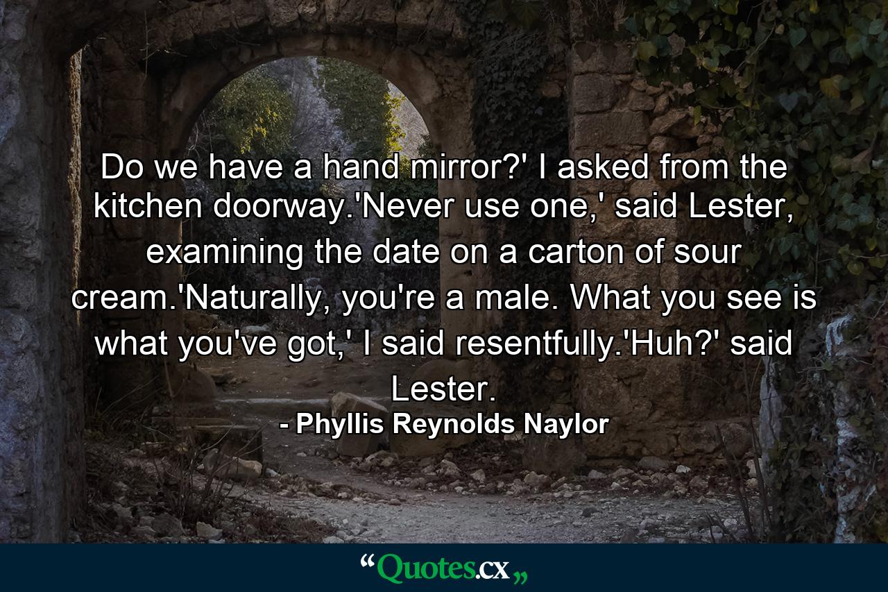 Do we have a hand mirror?' I asked from the kitchen doorway.'Never use one,' said Lester, examining the date on a carton of sour cream.'Naturally, you're a male. What you see is what you've got,' I said resentfully.'Huh?' said Lester. - Quote by Phyllis Reynolds Naylor