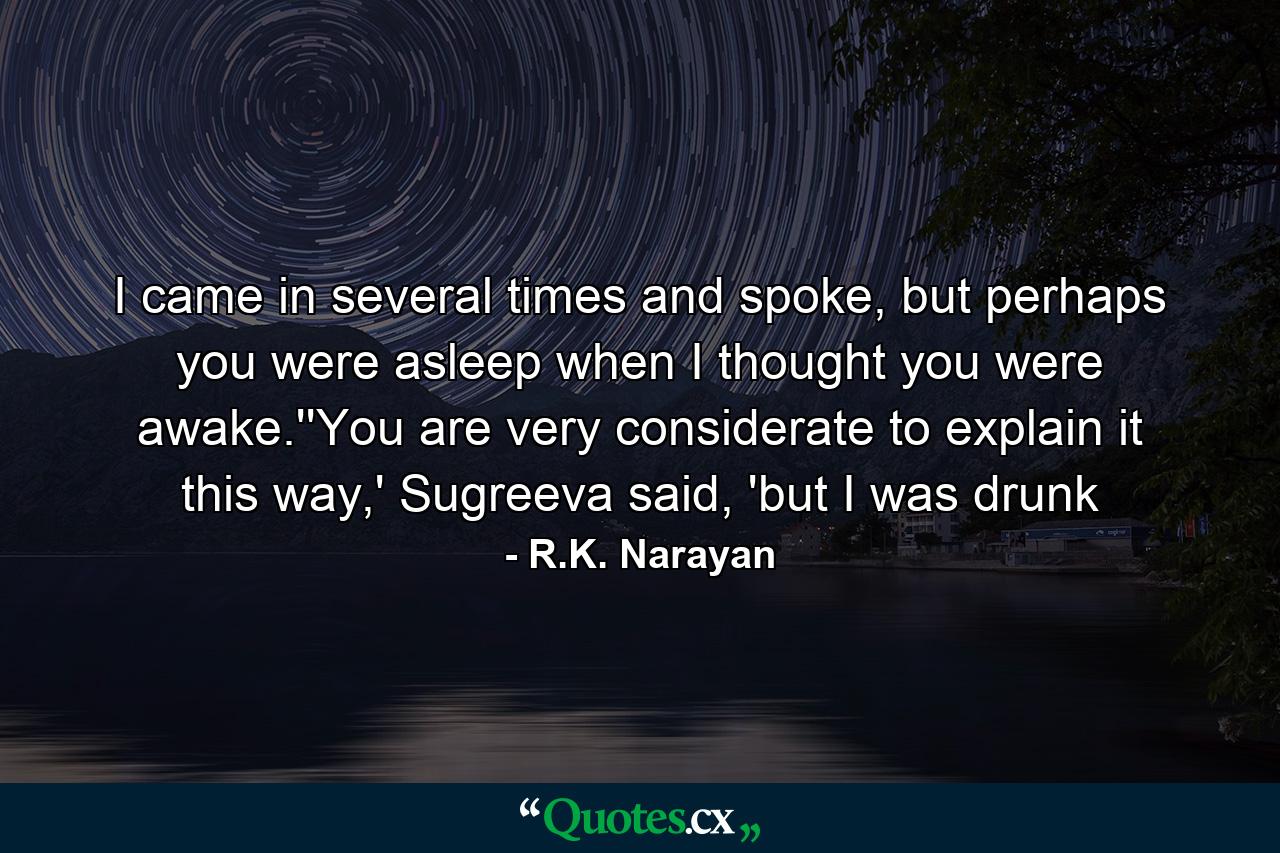 I came in several times and spoke, but perhaps you were asleep when I thought you were awake.''You are very considerate to explain it this way,' Sugreeva said, 'but I was drunk - Quote by R.K. Narayan