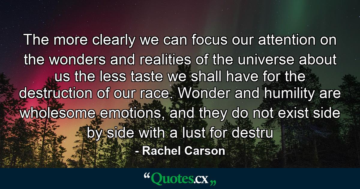 The more clearly we can focus our attention on the wonders and realities of the universe about us the less taste we shall have for the destruction of our race. Wonder and humility are wholesome emotions, and they do not exist side by side with a lust for destru - Quote by Rachel Carson