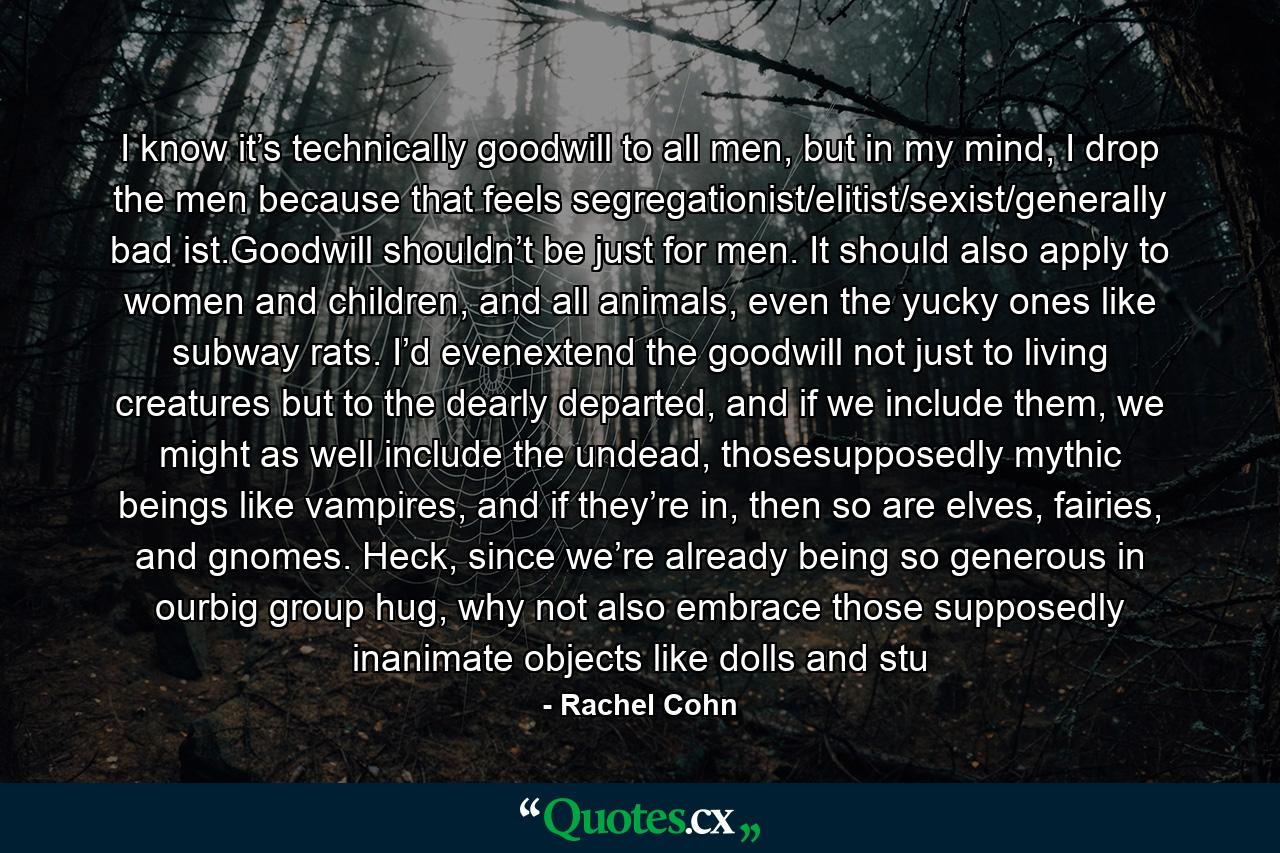 I know it’s technically goodwill to all men, but in my mind, I drop the men because that feels segregationist/elitist/sexist/generally bad ist.Goodwill shouldn’t be just for men. It should also apply to women and children, and all animals, even the yucky ones like subway rats. I’d evenextend the goodwill not just to living creatures but to the dearly departed, and if we include them, we might as well include the undead, thosesupposedly mythic beings like vampires, and if they’re in, then so are elves, fairies, and gnomes. Heck, since we’re already being so generous in ourbig group hug, why not also embrace those supposedly inanimate objects like dolls and stu - Quote by Rachel Cohn