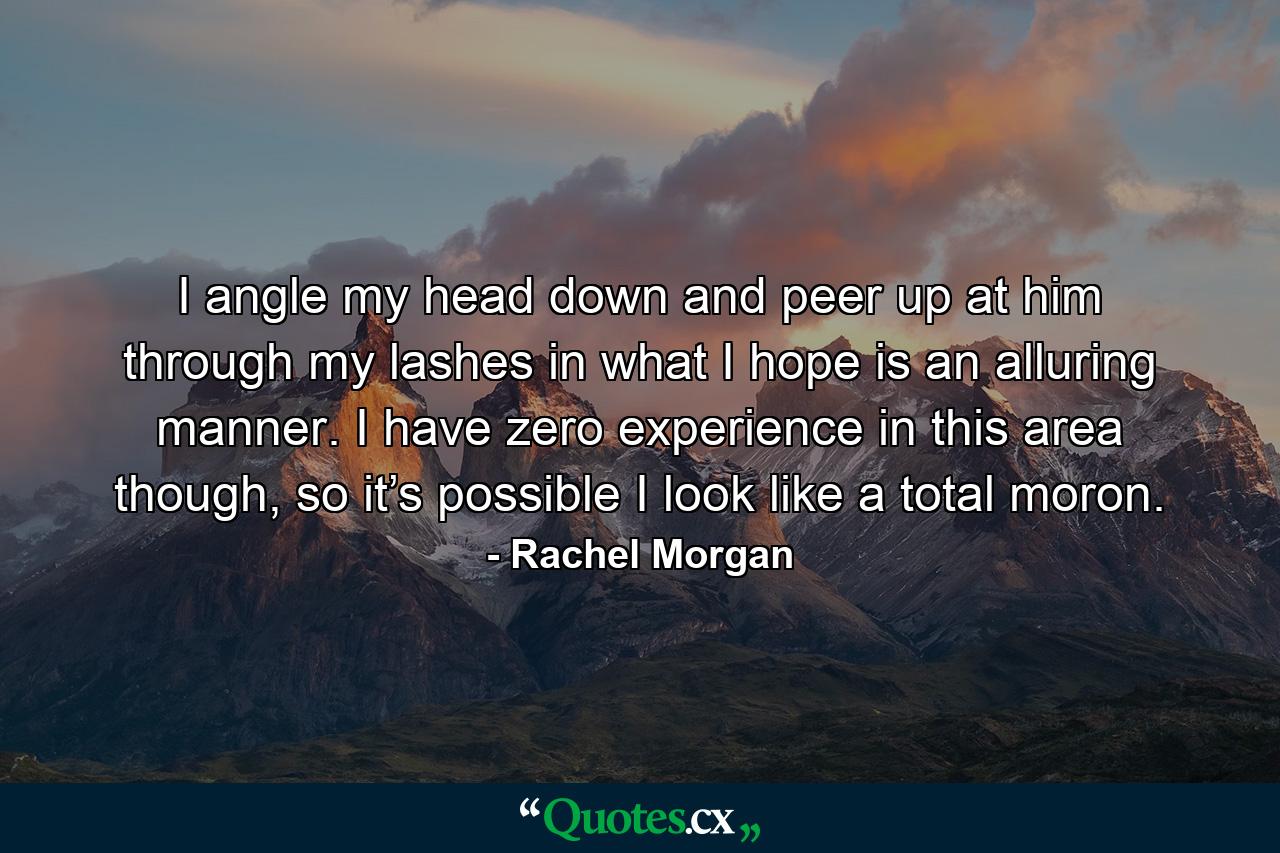 I angle my head down and peer up at him through my lashes in what I hope is an alluring manner. I have zero experience in this area though, so it’s possible I look like a total moron. - Quote by Rachel Morgan