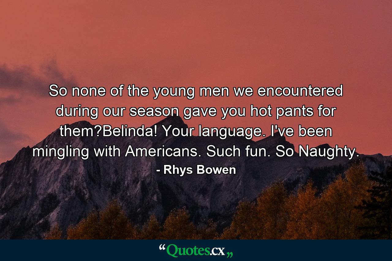 So none of the young men we encountered during our season gave you hot pants for them?Belinda! Your language. I've been mingling with Americans. Such fun. So Naughty. - Quote by Rhys Bowen