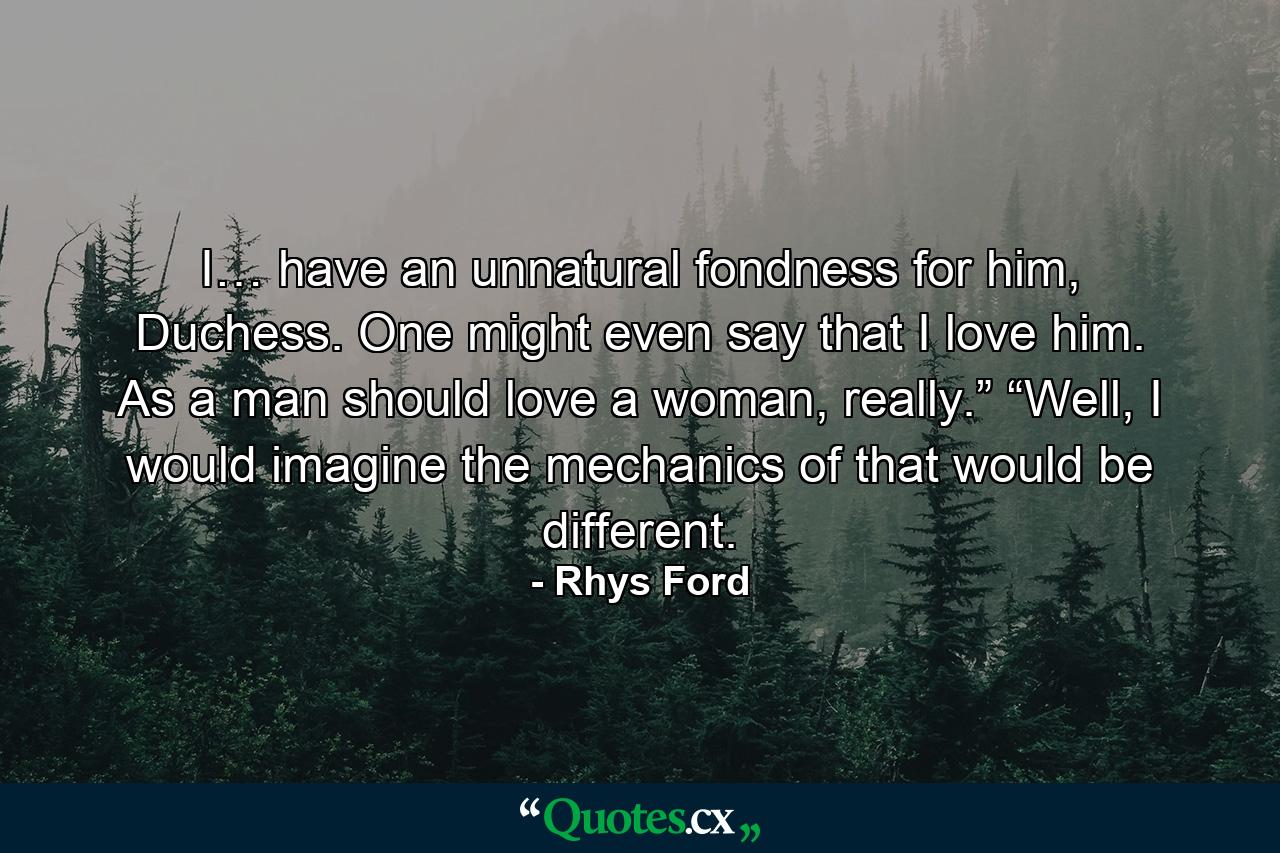 I… have an unnatural fondness for him, Duchess. One might even say that I love him. As a man should love a woman, really.” “Well, I would imagine the mechanics of that would be different. - Quote by Rhys Ford