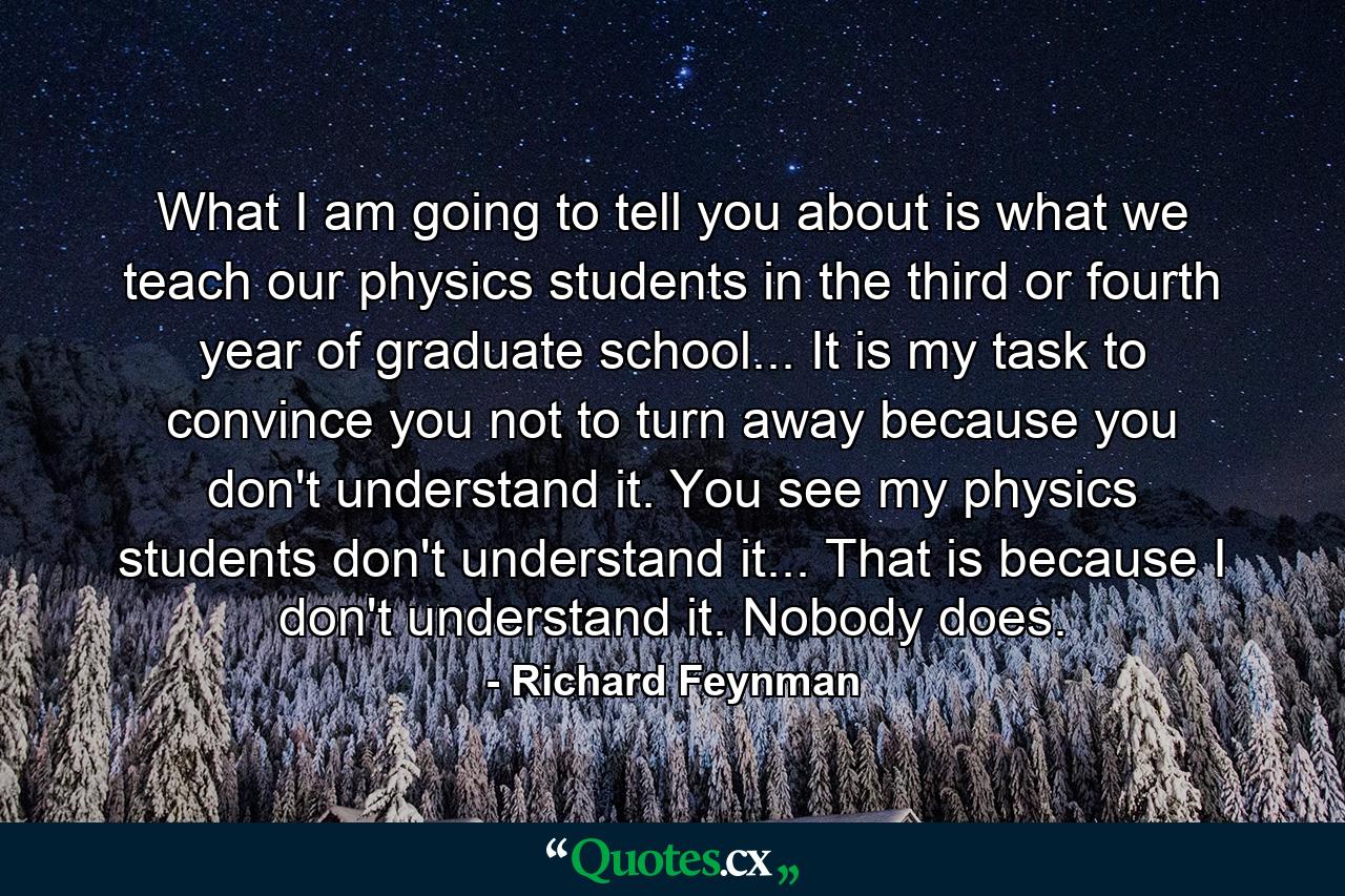 What I am going to tell you about is what we teach our physics students in the third or fourth year of graduate school... It is my task to convince you not to turn away because you don't understand it. You see my physics students don't understand it... That is because I don't understand it. Nobody does. - Quote by Richard Feynman