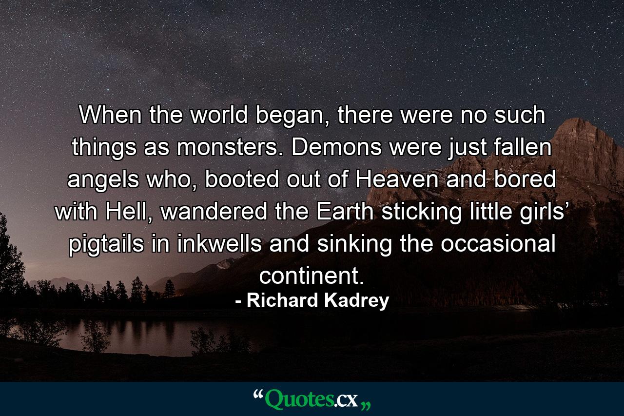 When the world began, there were no such things as monsters. Demons were just fallen angels who, booted out of Heaven and bored with Hell, wandered the Earth sticking little girls’ pigtails in inkwells and sinking the occasional continent. - Quote by Richard Kadrey