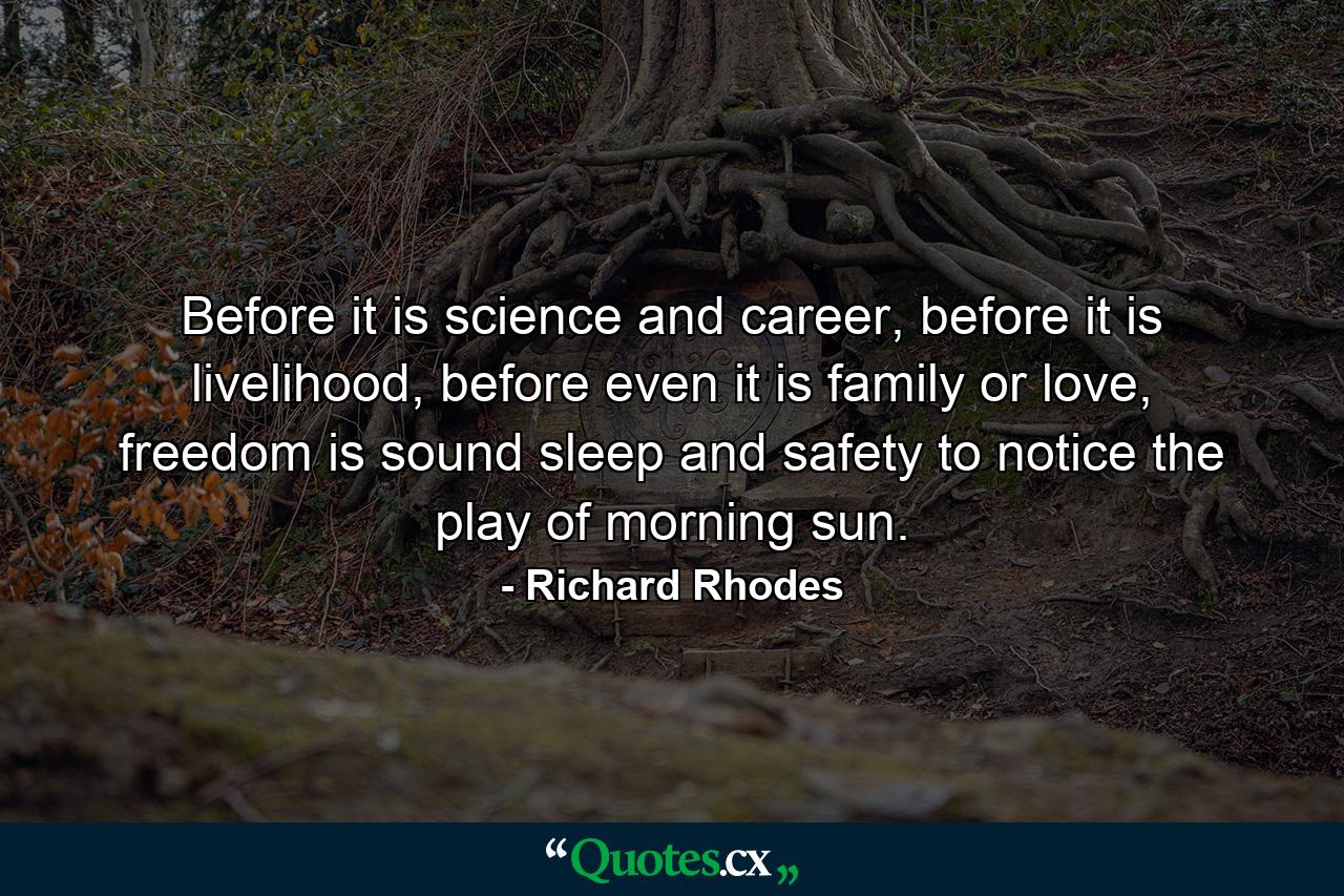 Before it is science and career, before it is livelihood, before even it is family or love, freedom is sound sleep and safety to notice the play of morning sun. - Quote by Richard Rhodes