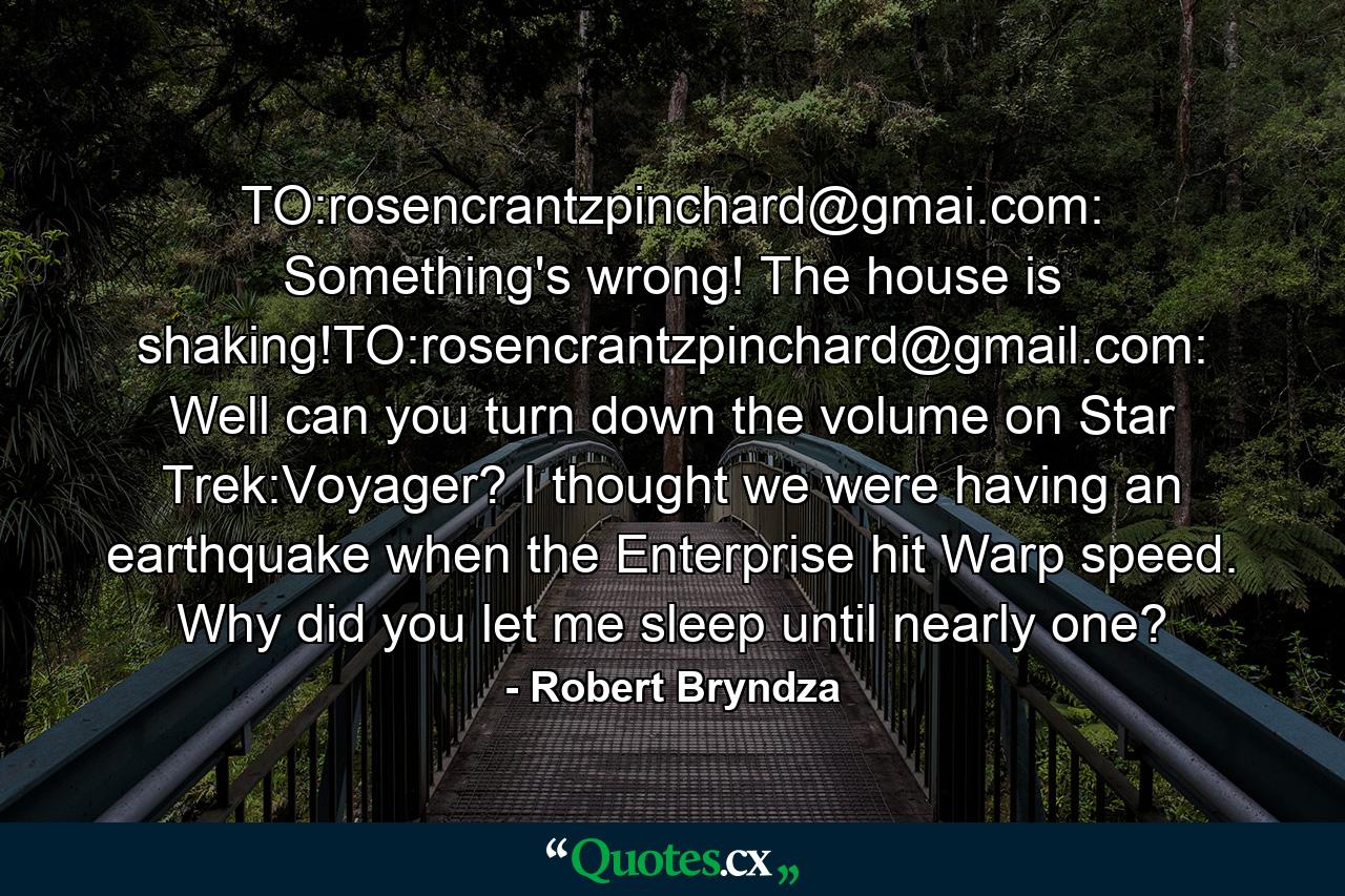 TO:rosencrantzpinchard@gmai.com: Something's wrong! The house is shaking!TO:rosencrantzpinchard@gmail.com: Well can you turn down the volume on Star Trek:Voyager? I thought we were having an earthquake when the Enterprise hit Warp speed. Why did you let me sleep until nearly one? - Quote by Robert Bryndza