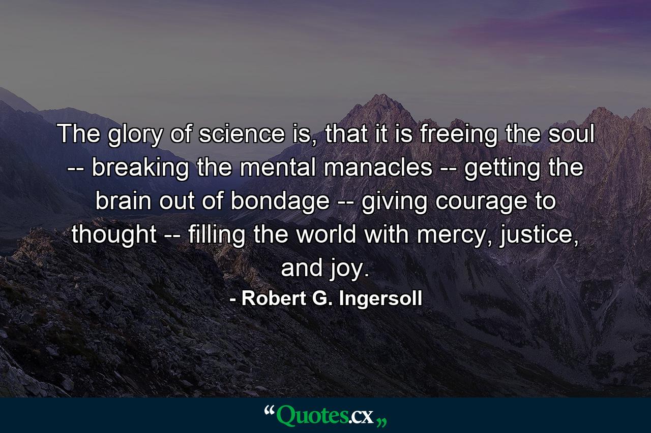 The glory of science is, that it is freeing the soul -- breaking the mental manacles -- getting the brain out of bondage -- giving courage to thought -- filling the world with mercy, justice, and joy. - Quote by Robert G. Ingersoll